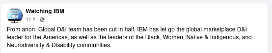 From anon: Global D&I team has been cut in half. IBM has let go the global marketplace D&I leader for the Americas, as well as the leaders of the Black, Women, Native & Indigenous, and Neurodiversity & Disability communities.